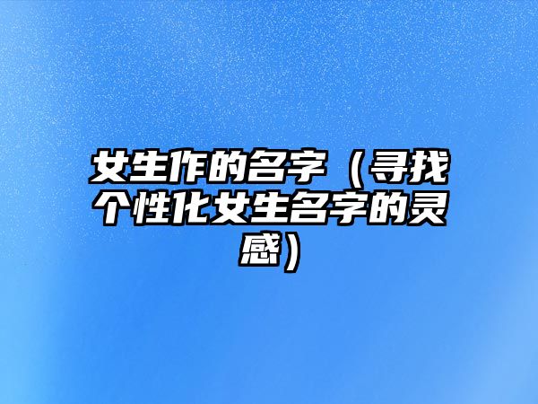 女生作的名字（寻找个性化女生名字的灵感）