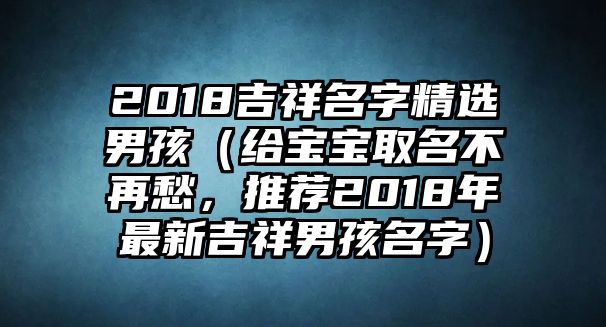 2018吉祥名字精选男孩（给宝宝取名不再愁，推荐2018年最新吉祥男孩名字）