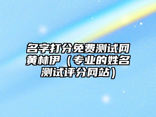 名字打分免费测试网黄林伊（专业的姓名测试评分网站）