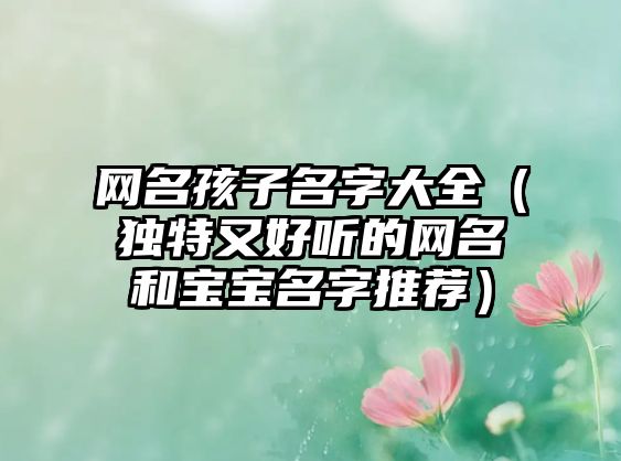 网名孩子名字大全（独特又好听的网名和宝宝名字推荐）