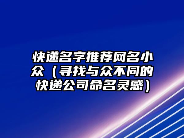 快递名字推荐网名小众（寻找与众不同的快递公司命名灵感）