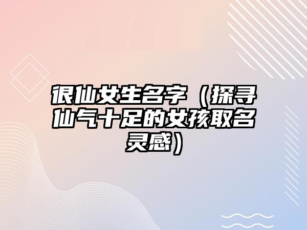 很仙女生名字（探寻仙气十足的女孩取名灵感）