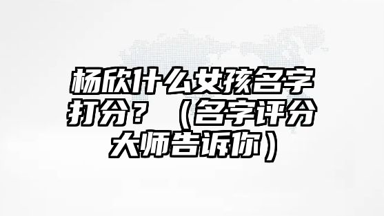 杨欣什么女孩名字打分？（名字评分大师告诉你）