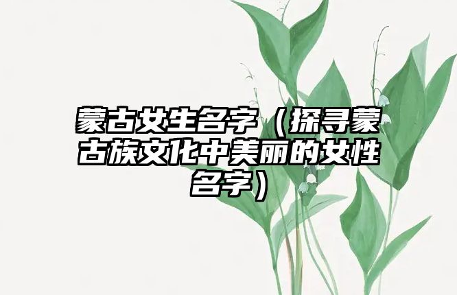 蒙古女生名字（探寻蒙古族文化中美丽的女性名字）