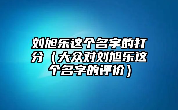 刘旭乐这个名字的打分（大众对刘旭乐这个名字的评价）