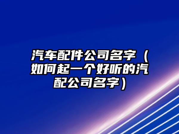 汽车配件公司名字（如何起一个好听的汽配公司名字）