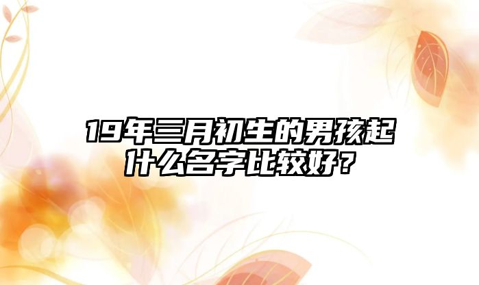 19年三月初生的男孩起什么名字比较好？