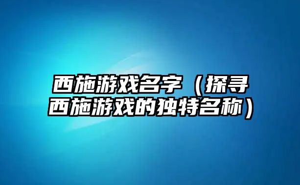 西施游戏名字（探寻西施游戏的独特名称）