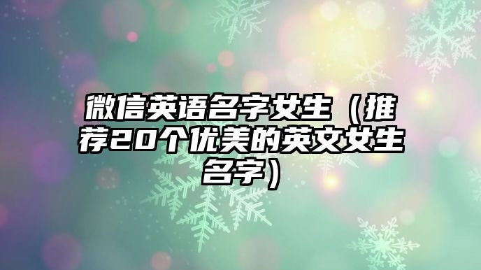 微信英语名字女生（推荐20个优美的英文女生名字）