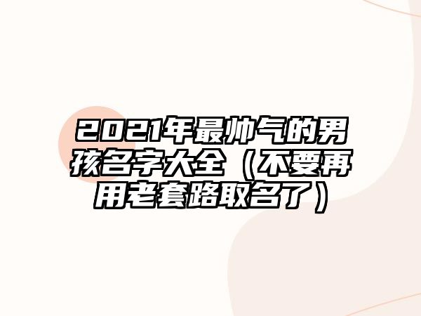 2021年最帅气的男孩名字大全（不要再用老套路取名了）