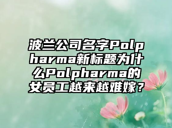 波兰公司名字Polpharma新标题为什么Polpharma的女员工越来越难嫁？