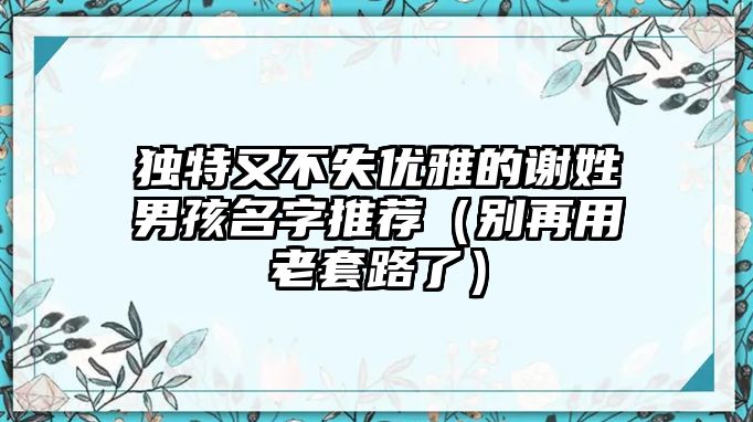 独特又不失优雅的谢姓男孩名字推荐（别再用老套路了）