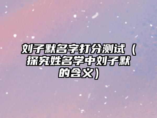 刘子默名字打分测试（探究姓名学中刘子默的含义）