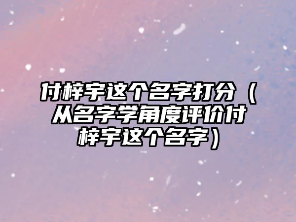 付梓宇这个名字打分（从名字学角度评价付梓宇这个名字）