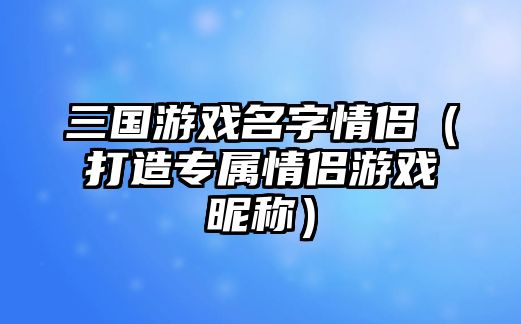 三国游戏名字情侣（打造专属情侣游戏昵称）