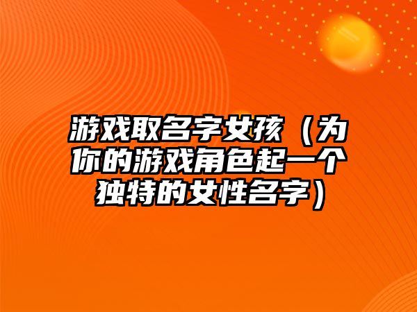 游戏取名字女孩（为你的游戏角色起一个独特的女性名字）