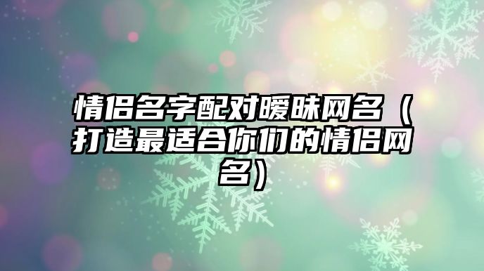 情侣名字配对暧昧网名（打造最适合你们的情侣网名）