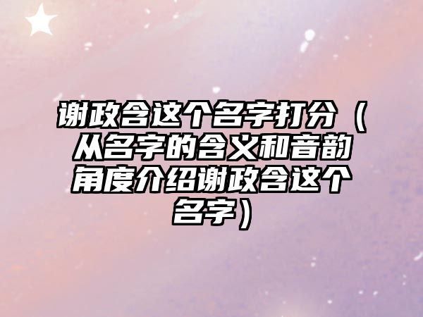 谢政含这个名字打分（从名字的含义和音韵角度介绍谢政含这个名字）