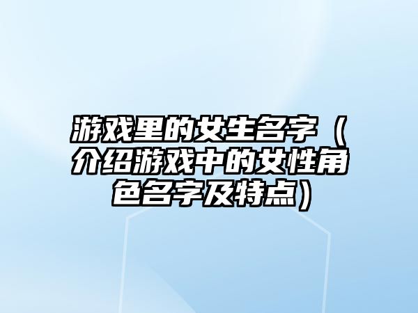 游戏里的女生名字（介绍游戏中的女性角色名字及特点）