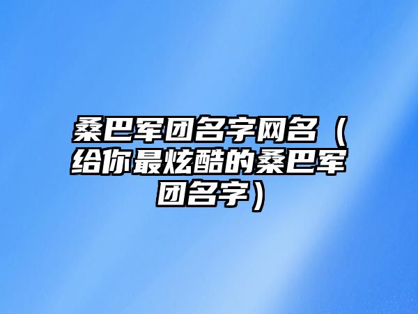 桑巴军团名字网名（给你最炫酷的桑巴军团名字）