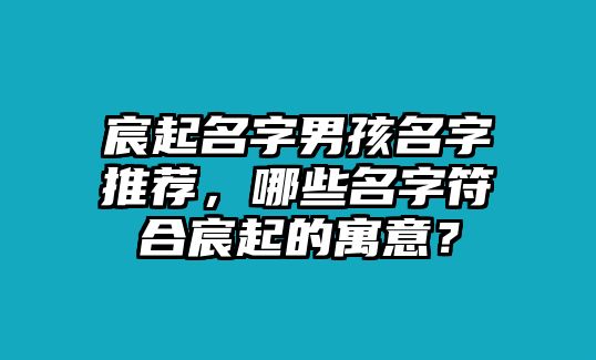 宸起名字男孩名字推荐，哪些名字符合宸起的寓意？