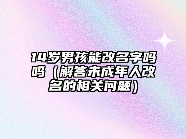 14岁男孩能改名字吗吗（解答未成年人改名的相关问题）