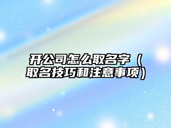 开公司怎么取名字（取名技巧和注意事项）