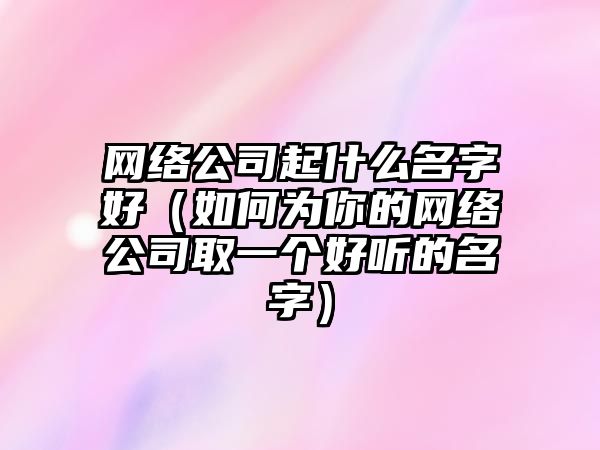 网络公司起什么名字好（如何为你的网络公司取一个好听的名字）