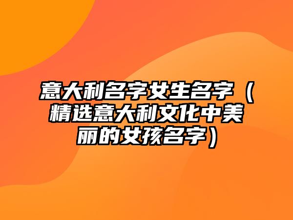 意大利名字女生名字（精选意大利文化中美丽的女孩名字）