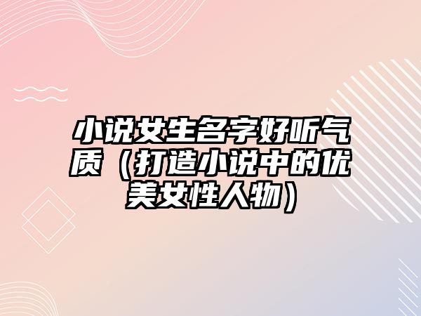 小说女生名字好听气质（打造小说中的优美女性人物）