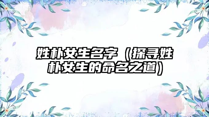 姓朴女生名字（探寻姓朴女生的命名之道）