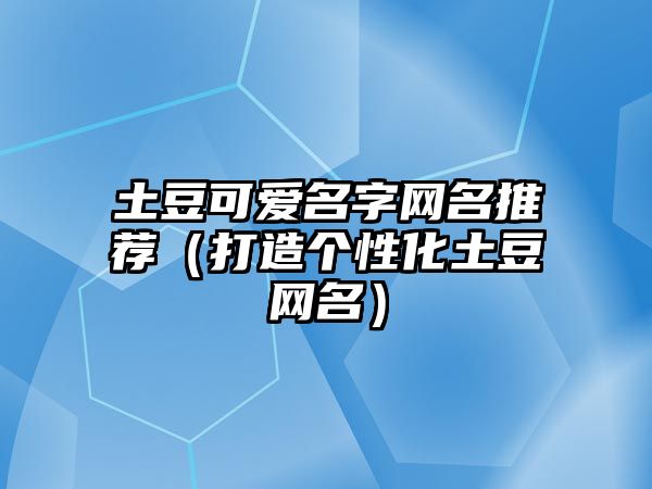 土豆可爱名字网名推荐（打造个性化土豆网名）