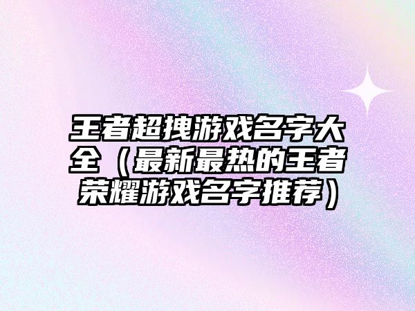 王者超拽游戏名字大全（最新最热的王者荣耀游戏名字推荐）