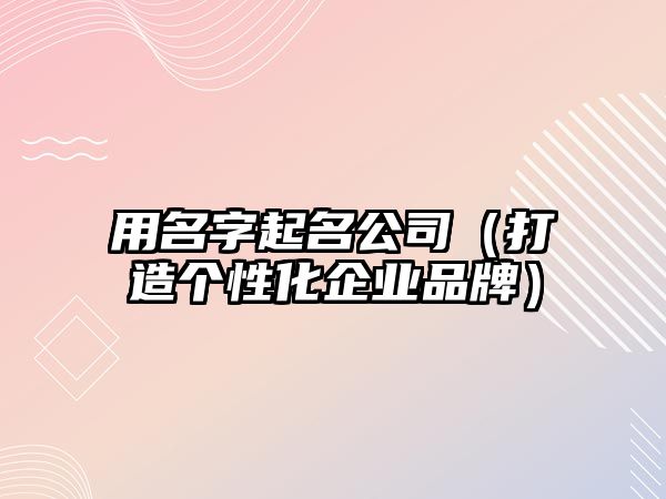 用名字起名公司（打造个性化企业品牌）