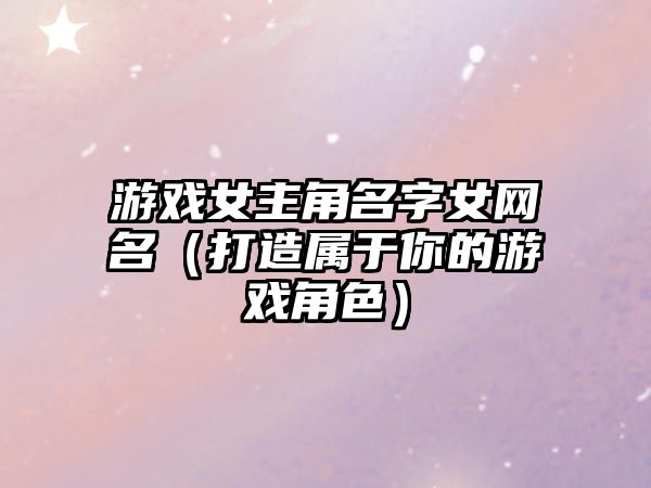 游戏女主角名字女网名（打造属于你的游戏角色）