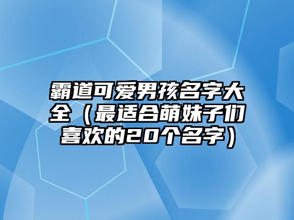 霸道可爱男孩名字大全（最适合萌妹子们喜欢的20个名字）