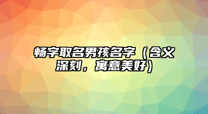 畅字取名男孩名字（含义深刻，寓意美好）