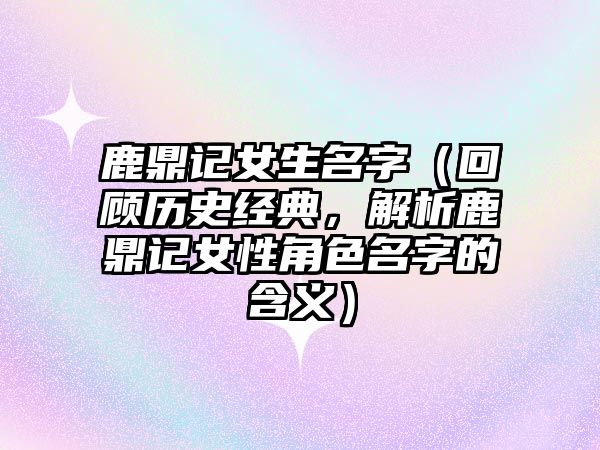 鹿鼎记女生名字（回顾历史经典，解析鹿鼎记女性角色名字的含义）