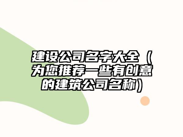 建设公司名字大全（为您推荐一些有创意的建筑公司名称）