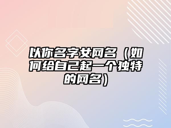 以你名字女网名（如何给自己起一个独特的网名）