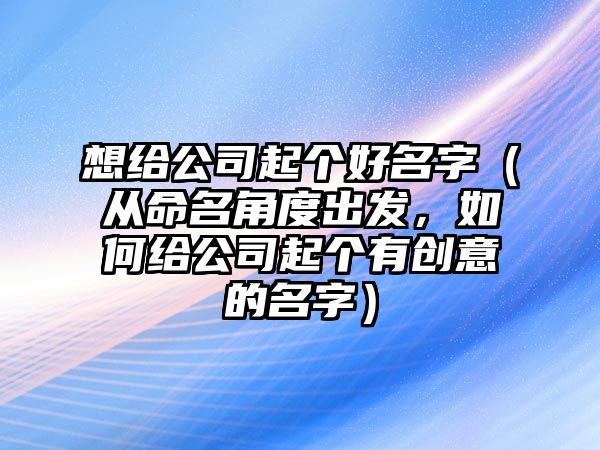 想给公司起个好名字（从命名角度出发，如何给公司起个有创意的名字）