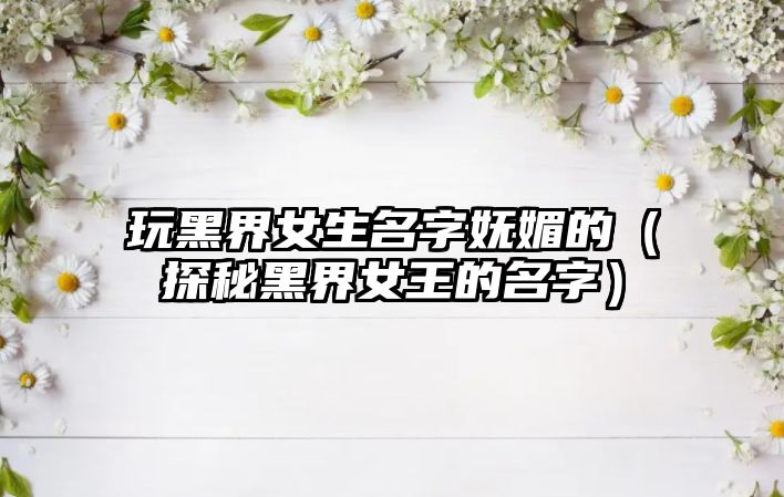 玩黑界女生名字妩媚的（探秘黑界女王的名字）