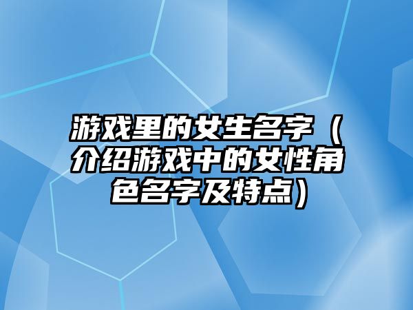 游戏里的女生名字（介绍游戏中的女性角色名字及特点）