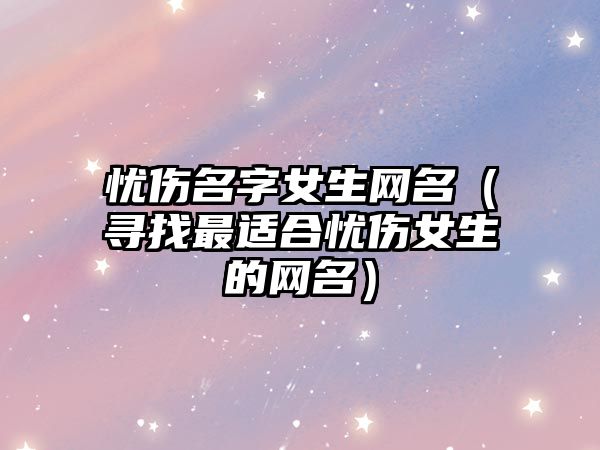 忧伤名字女生网名（寻找最适合忧伤女生的网名）