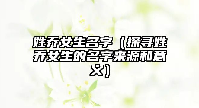 姓乔女生名字（探寻姓乔女生的名字来源和意义）