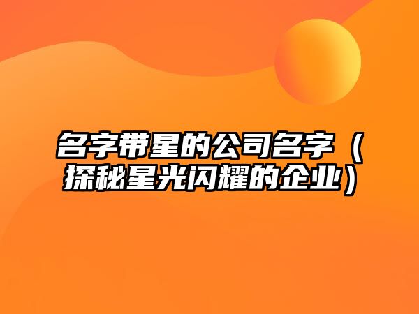 名字带星的公司名字（探秘星光闪耀的企业）