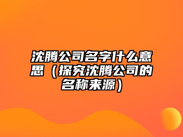 沈腾公司名字什么意思（探究沈腾公司的名称来源）