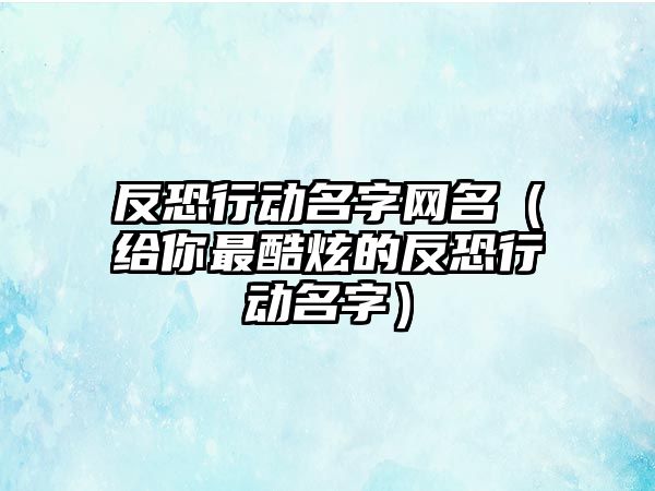 反恐行动名字网名（给你最酷炫的反恐行动名字）