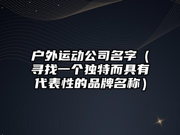 户外运动公司名字（寻找一个独特而具有代表性的品牌名称）