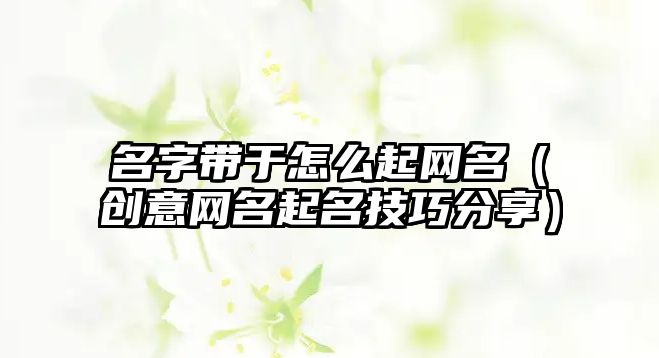 名字带于怎么起网名（创意网名起名技巧分享）